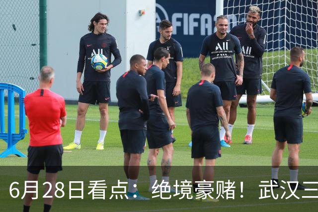 6月28日看点：绝境豪赌！武汉三镇租来三位前国脚，这支降级队真能起死回生？